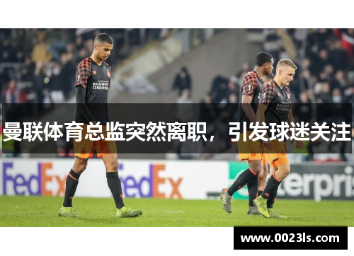 曼联体育总监突然离职,引发球迷关注